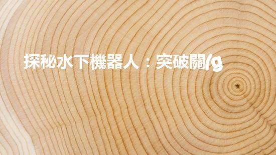 探秘水下機器人：突破關(guān)鍵技術(shù)，揭開海底奧秘！
